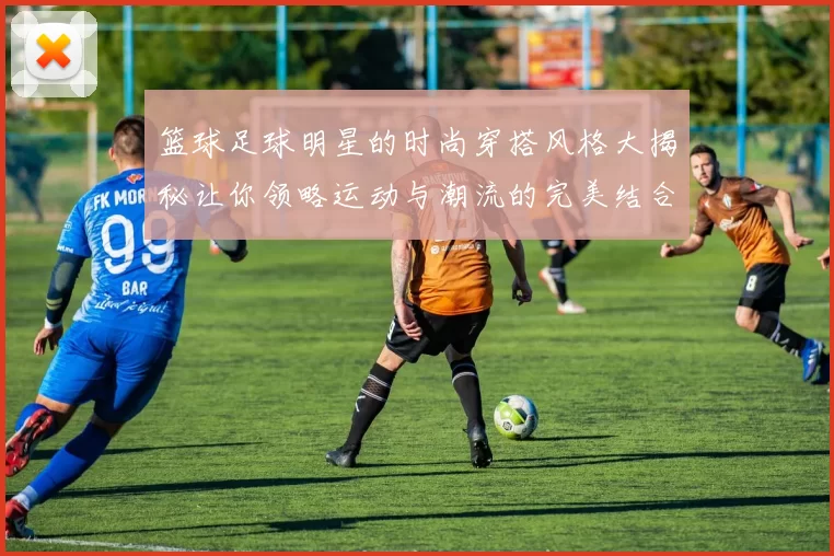 篮球足球明星的时尚穿搭风格大揭秘让你领略运动与潮流的完美结合