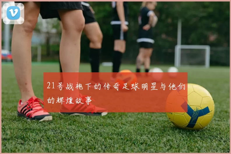 21号战袍下的传奇足球明星与他们的辉煌故事