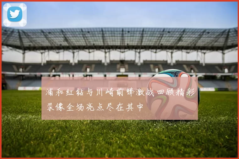 浦和红钻与川崎前锋激战回顾精彩录像全场亮点尽在其中