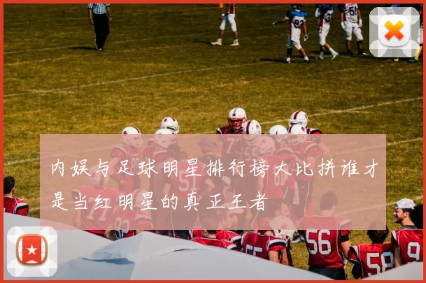 内娱与足球明星排行榜大比拼谁才是当红明星的真正王者