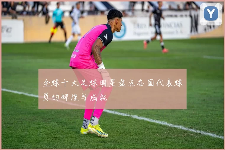 全球十大足球明星盘点各国代表球员的辉煌与成就