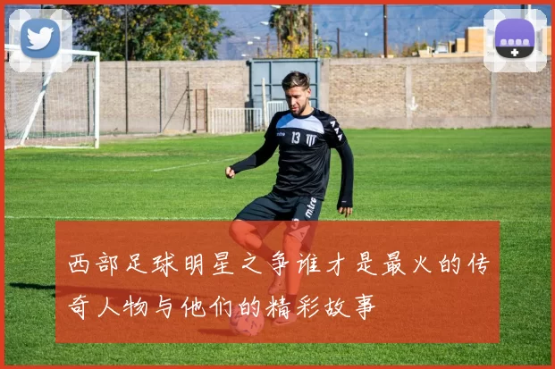 西部足球明星之争谁才是最火的传奇人物与他们的精彩故事