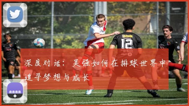 深度对话：吴强如何在排球世界中追寻梦想与成长