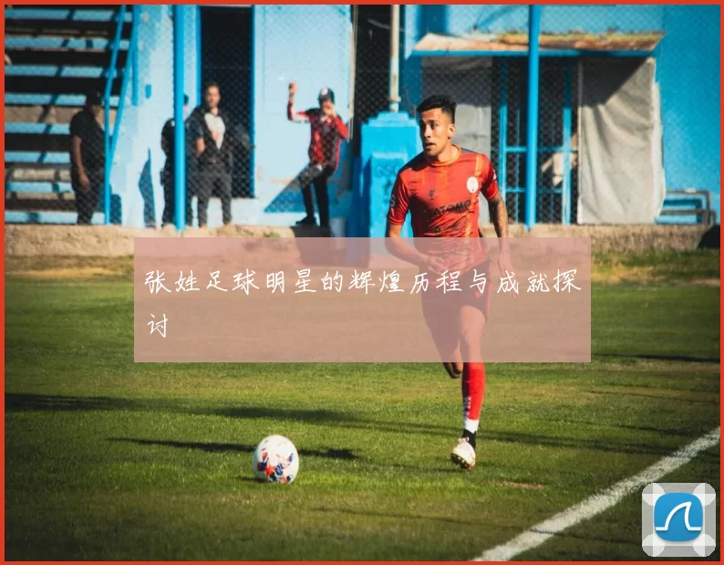 张姓足球明星的辉煌历程与成就探讨