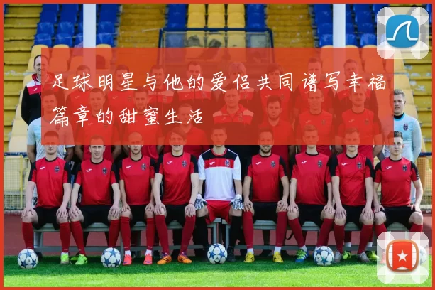 足球明星与他的爱侣共同谱写幸福篇章的甜蜜生活