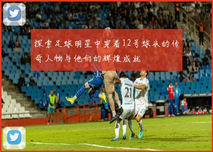 探索足球明星中穿着12号球衣的传奇人物与他们的辉煌成就