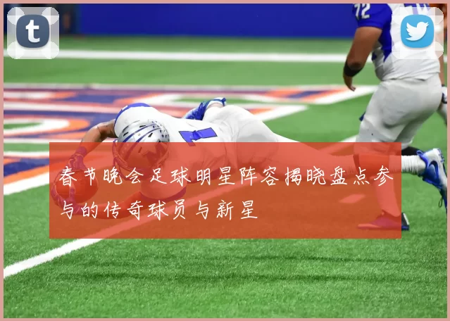 春节晚会足球明星阵容揭晓盘点参与的传奇球员与新星