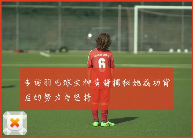 专访羽毛球女神黄静揭秘她成功背后的努力与坚持