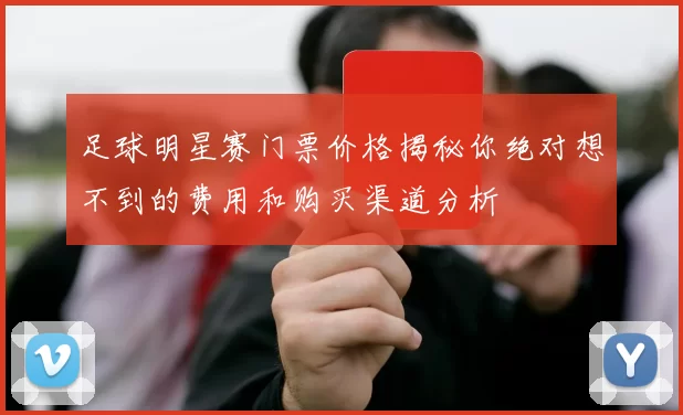 足球明星赛门票价格揭秘你绝对想不到的费用和购买渠道分析