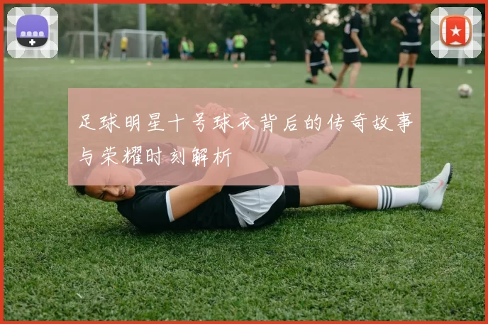 足球明星十号球衣背后的传奇故事与荣耀时刻解析