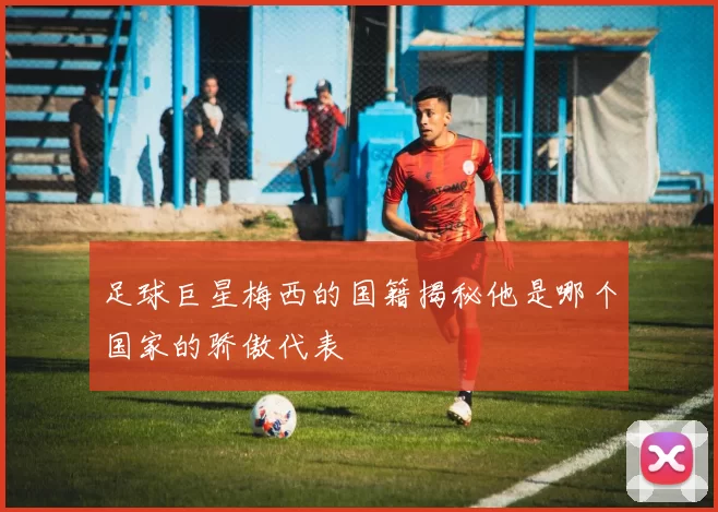 足球巨星梅西的国籍揭秘他是哪个国家的骄傲代表