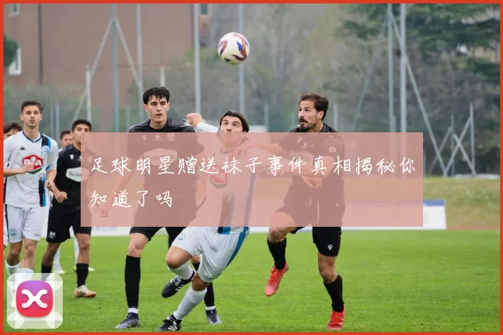 足球明星赠送袜子事件真相揭秘你知道了吗