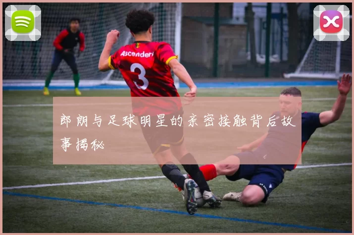 郎朗与足球明星的亲密接触背后故事揭秘
