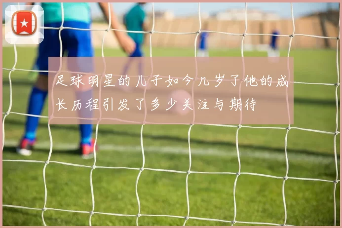 足球明星的儿子如今几岁了他的成长历程引发了多少关注与期待