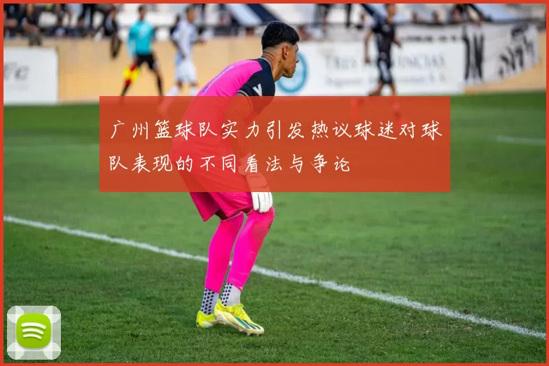 广州篮球队实力引发热议球迷对球队表现的不同看法与争论