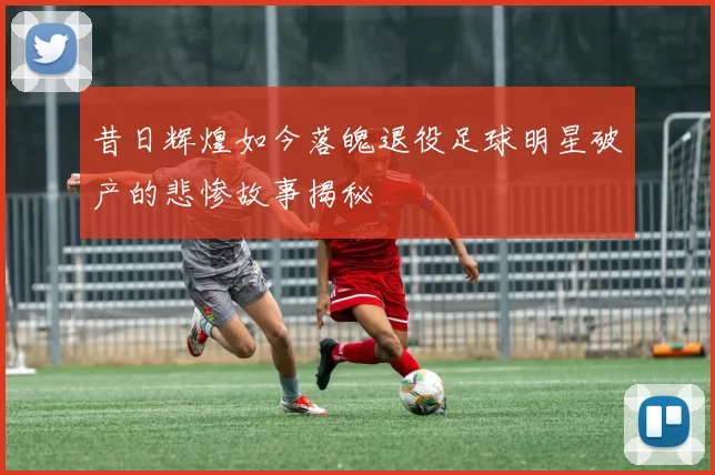 昔日辉煌如今落魄退役足球明星破产的悲惨故事揭秘