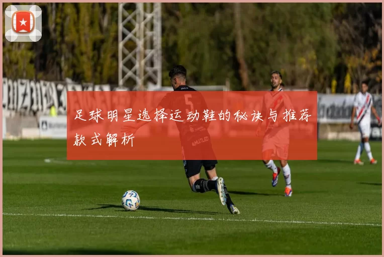 足球明星选择运动鞋的秘诀与推荐款式解析