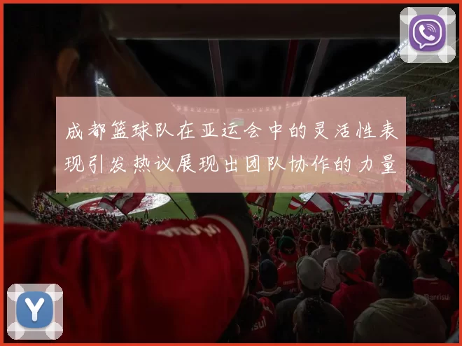 成都篮球队在亚运会中的灵活性表现引发热议展现出团队协作的力量