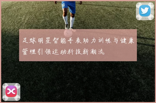 足球明星智能手表助力训练与健康管理引领运动科技新潮流