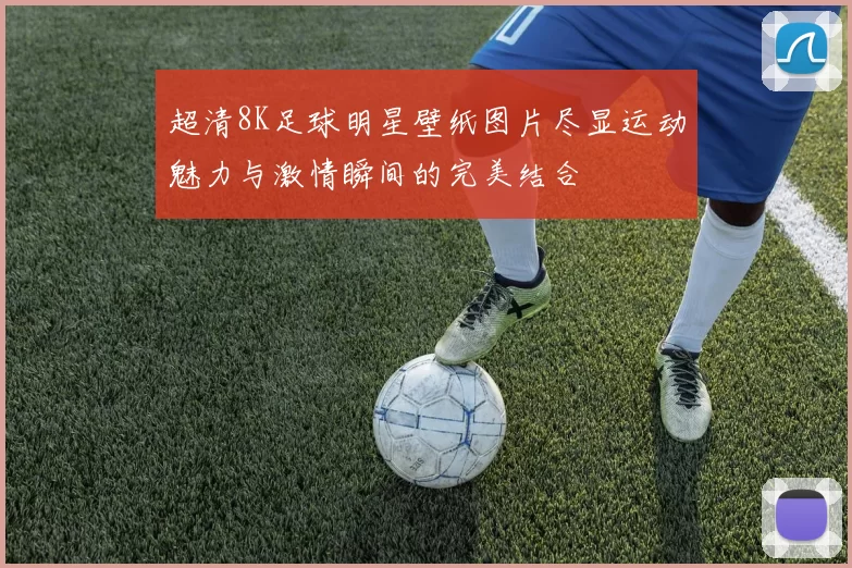 超清8K足球明星壁纸图片尽显运动魅力与激情瞬间的完美结合