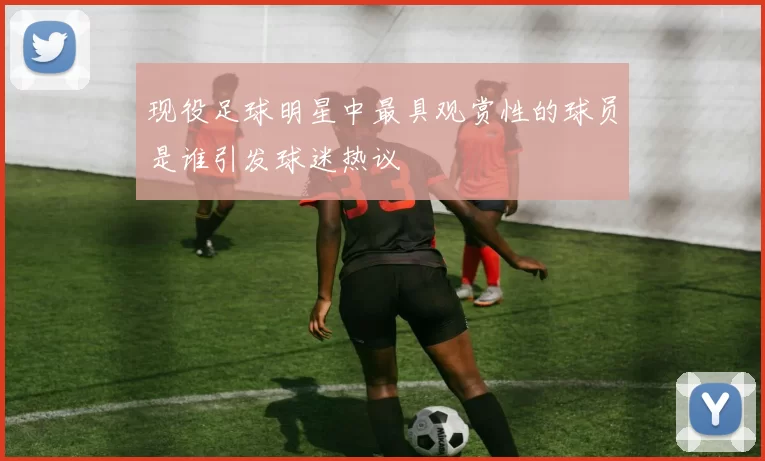 现役足球明星中最具观赏性的球员是谁引发球迷热议