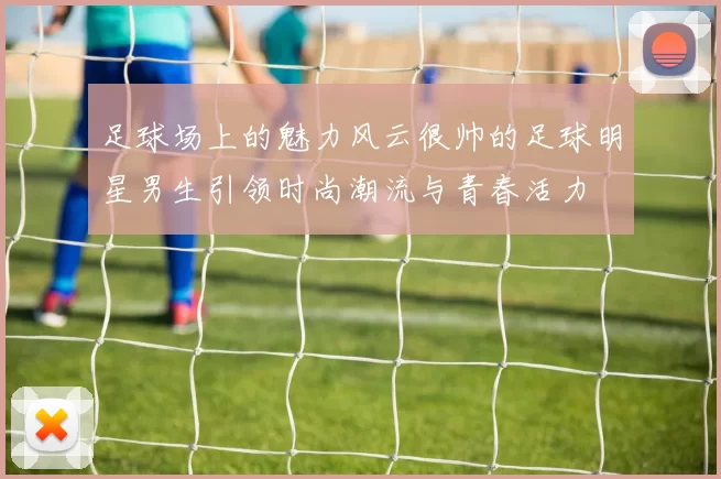 足球场上的魅力风云很帅的足球明星男生引领时尚潮流与青春活力