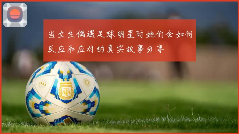 当女生偶遇足球明星时她们会如何反应和应对的真实故事分享