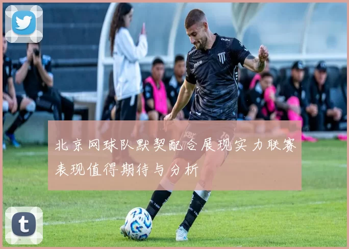 北京网球队默契配合展现实力联赛表现值得期待与分析