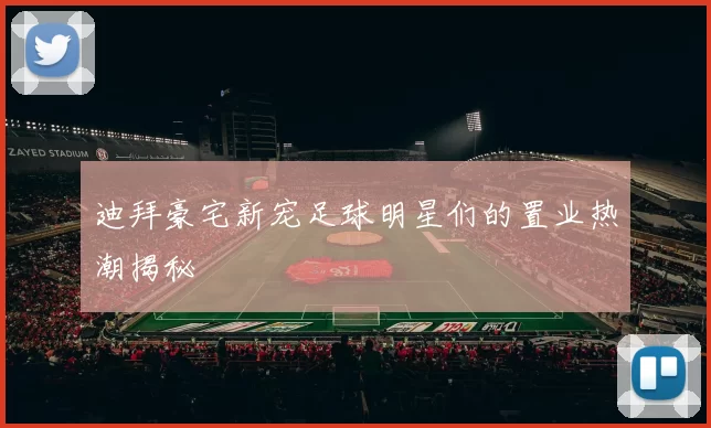 迪拜豪宅新宠足球明星们的置业热潮揭秘