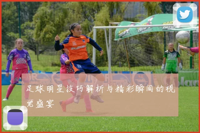 足球明星技巧解析与精彩瞬间的视觉盛宴