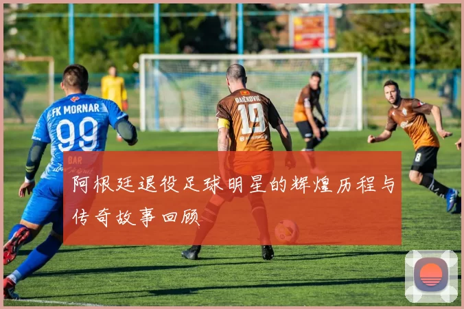 阿根廷退役足球明星的辉煌历程与传奇故事回顾