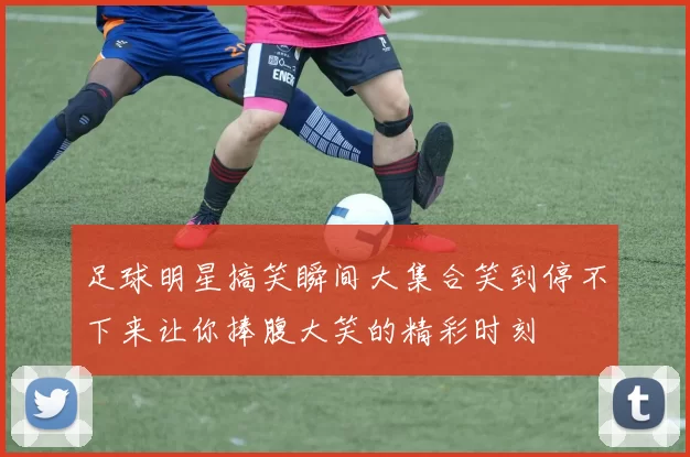 足球明星搞笑瞬间大集合笑到停不下来让你捧腹大笑的精彩时刻