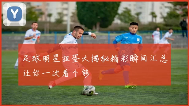 足球明星扭蛋大揭秘精彩瞬间汇总让你一次看个够