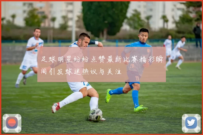 足球明星纷纷点赞最新比赛精彩瞬间引发球迷热议与关注