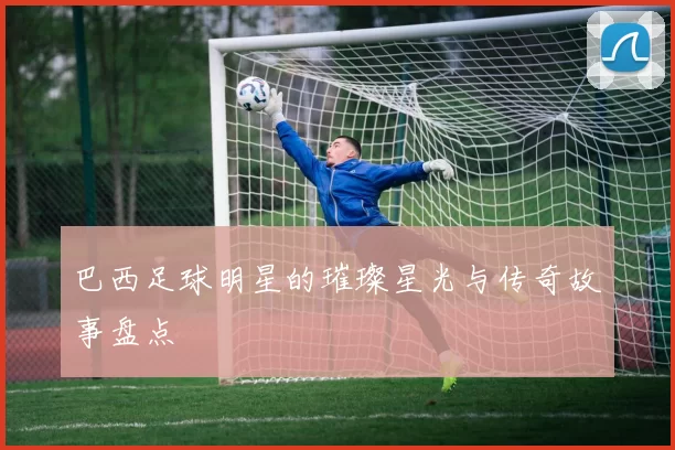 巴西足球明星的璀璨星光与传奇故事盘点