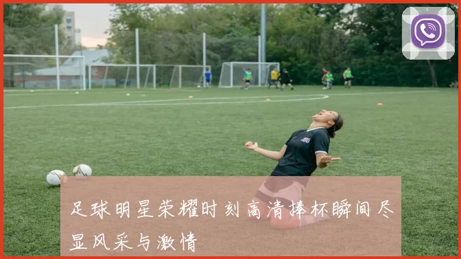 足球明星荣耀时刻高清捧杯瞬间尽显风采与激情