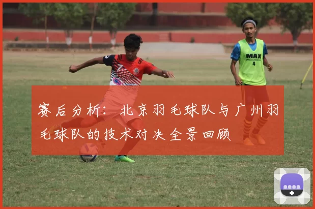 赛后分析：北京羽毛球队与广州羽毛球队的技术对决全景回顾