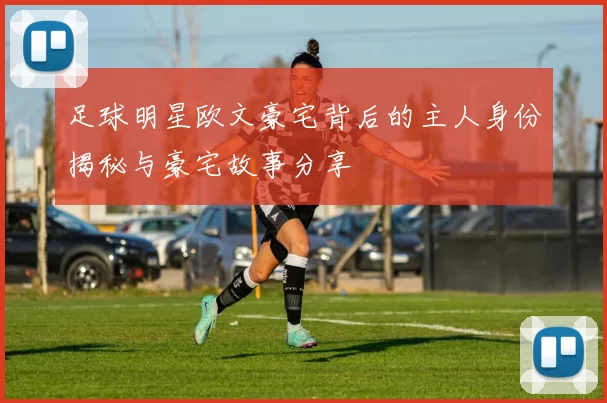足球明星欧文豪宅背后的主人身份揭秘与豪宅故事分享