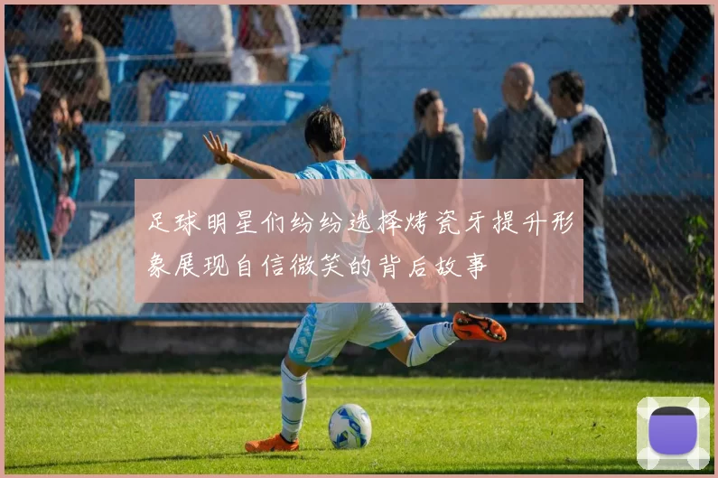 足球明星们纷纷选择烤瓷牙提升形象展现自信微笑的背后故事