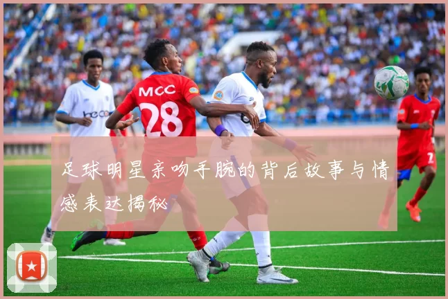 足球明星亲吻手腕的背后故事与情感表达揭秘