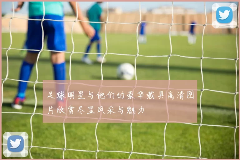 足球明星与他们的豪华载具高清图片欣赏尽显风采与魅力