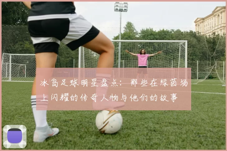 冰岛足球明星盘点：那些在绿茵场上闪耀的传奇人物与他们的故事