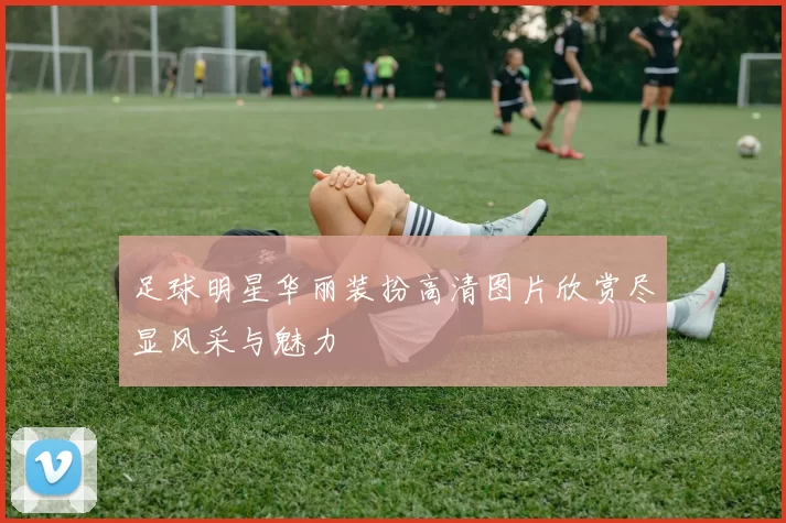 足球明星华丽装扮高清图片欣赏尽显风采与魅力