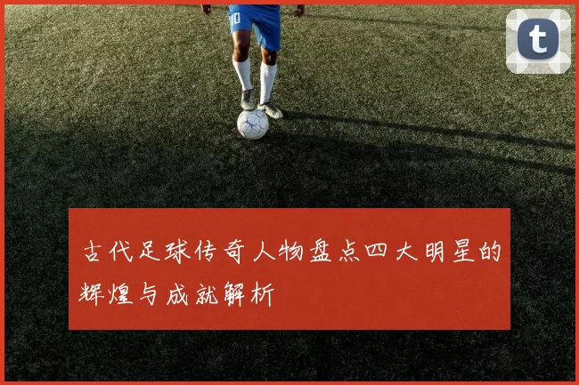 古代足球传奇人物盘点四大明星的辉煌与成就解析