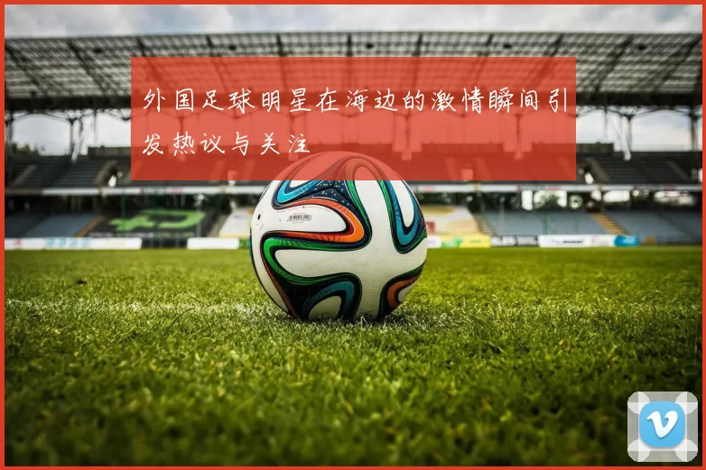 外国足球明星在海边的激情瞬间引发热议与关注
