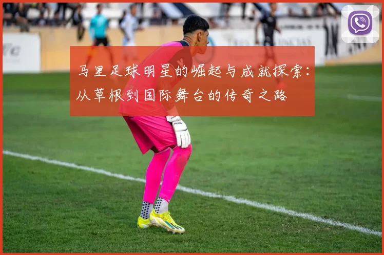 马里足球明星的崛起与成就探索：从草根到国际舞台的传奇之路