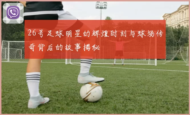 26号足球明星的辉煌时刻与球场传奇背后的故事揭秘