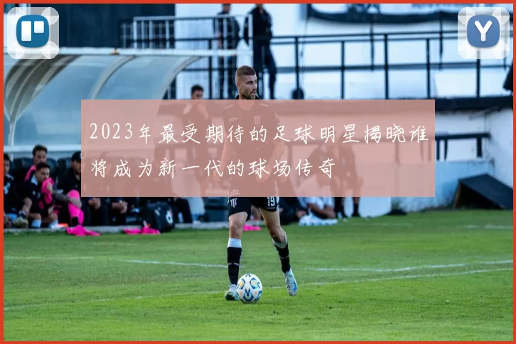 2023年最受期待的足球明星揭晓谁将成为新一代的球场传奇