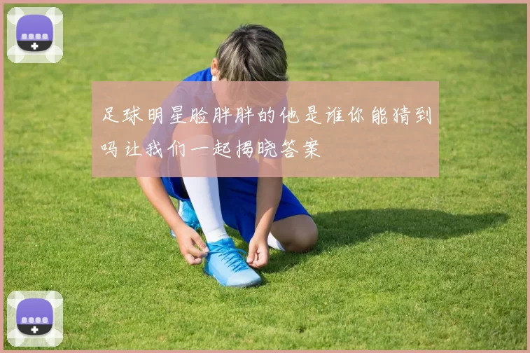 足球明星脸胖胖的他是谁你能猜到吗让我们一起揭晓答案