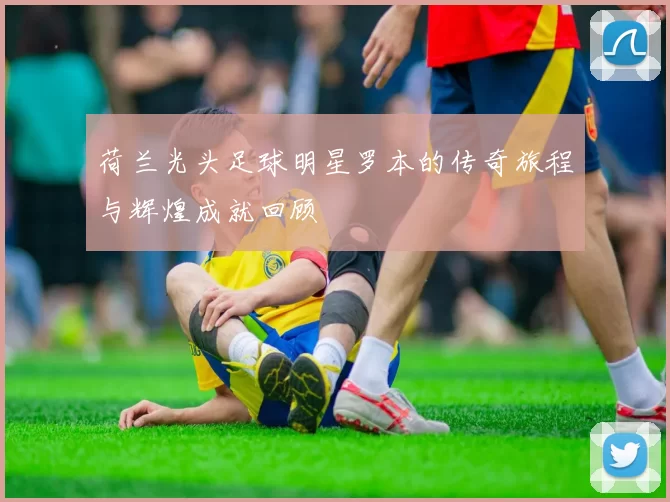 荷兰光头足球明星罗本的传奇旅程与辉煌成就回顾